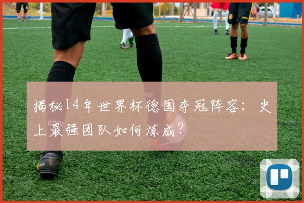 揭秘14年世界杯德国夺冠阵容：史上最强团队如何炼成？