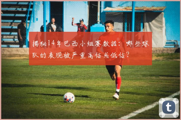 揭秘14年巴西小组赛数据：哪些球队的表现被严重高估或低估？