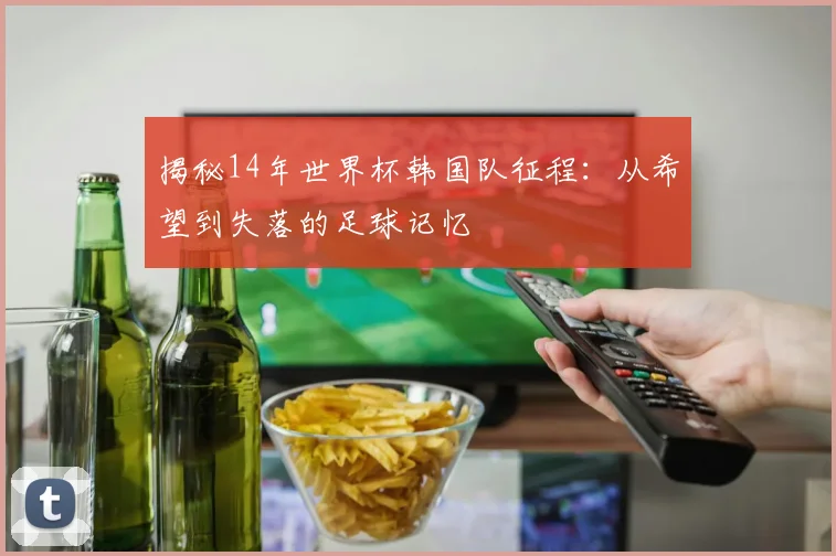 揭秘14年世界杯韩国队征程：从希望到失落的足球记忆
