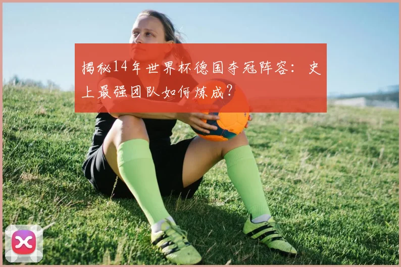 揭秘14年世界杯德国夺冠阵容：史上最强团队如何炼成？