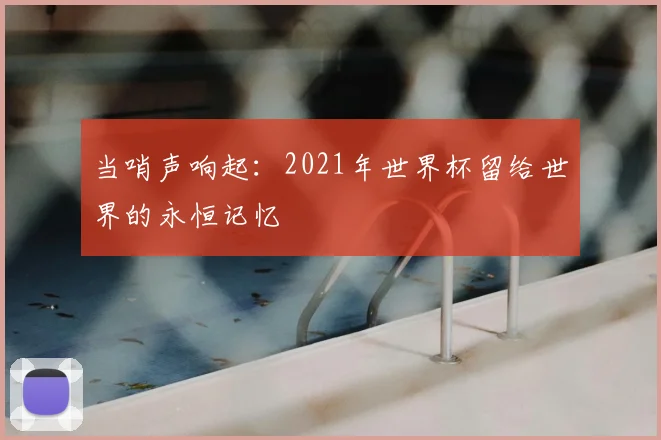 当哨声响起:2021年世界杯留给世界的永恒记忆
