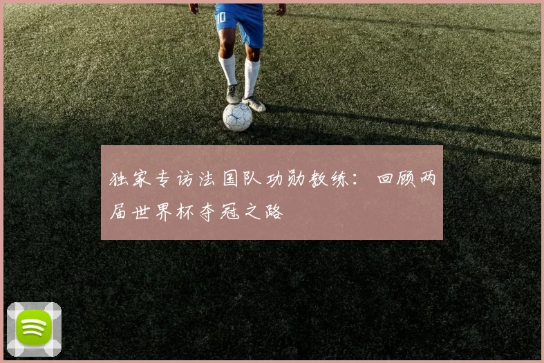 独家专访法国队功勋教练:回顾两届世界杯夺冠之路