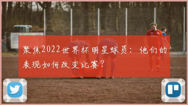 聚焦2022世界杯明星球员：他们的表现如何改变比赛？