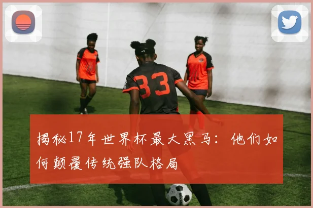 揭秘17年世界杯最大黑马：他们如何颠覆传统强队格局