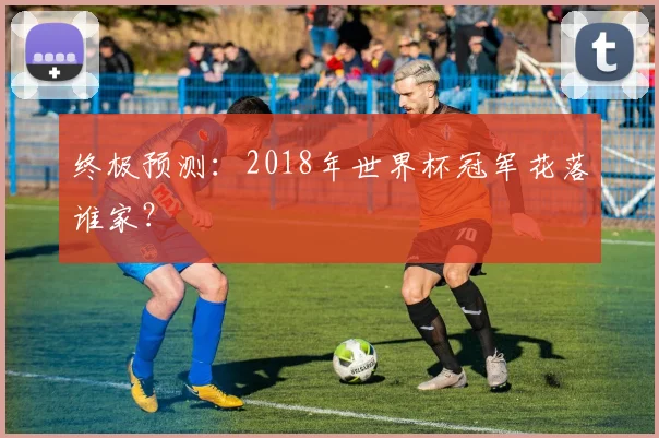 终极预测:2018年世界杯冠军花落谁家?