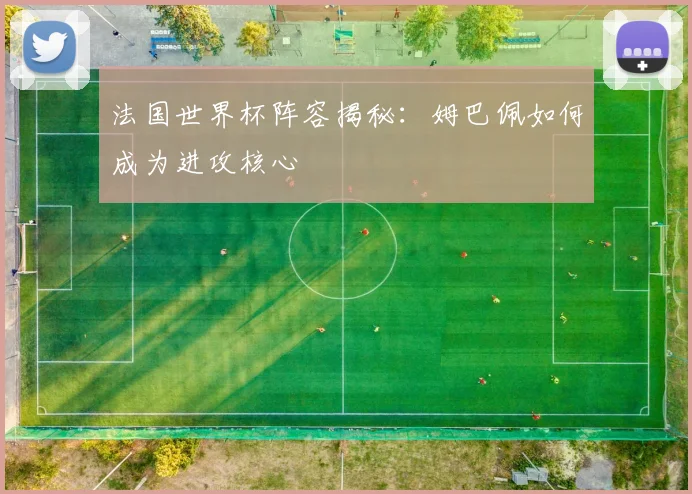法国世界杯阵容揭秘：姆巴佩如何成为进攻核心